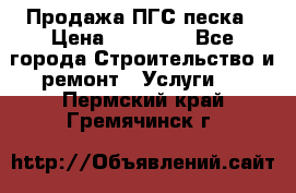 Продажа ПГС песка › Цена ­ 10 000 - Все города Строительство и ремонт » Услуги   . Пермский край,Гремячинск г.